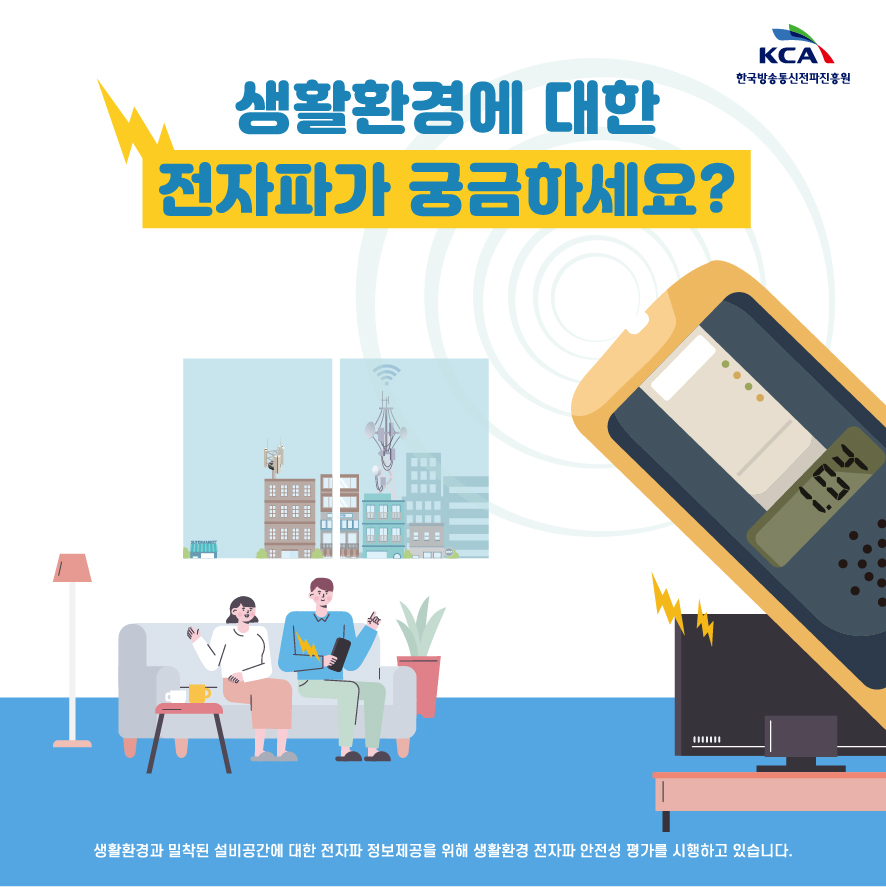 KCA 한국방송통신전파진흥원 생활환경에 대한 전자파가 궁금하세요? 생활환경과 밀착된 설비공간에 대한 전자파 정보제공을 위해 생활환경 전자파 안전성 평가를 시행하고 있습니다.