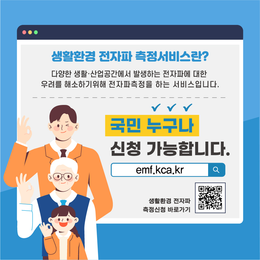 생활환경 전자파 측정서비스란? 다양한 생활ㆍ산업공간에서 발생하는 전자파에 대한 우려를 해소하기위해 전자파측정을 하는 서비스입니다. 국민 누구나 신청 가능합니다. emf.kca.kr 생활환경 전자파 측정신청 바로가기