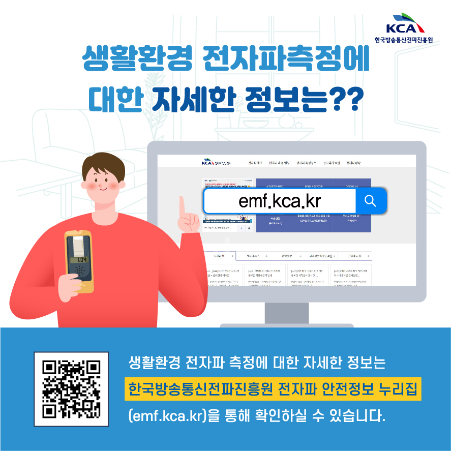 KCA 한국방송통신전파진흥원 생활환경 전자파측정에 대한 자세한 정보는?? emf.kca.kr 생활환경 전자파 측정에 대한 자세한 정보는 한국방송통신전파진흥원 전자파 안전정보 누리집(emf.kca.kr)을 통해 확인하실 수 있습니다.