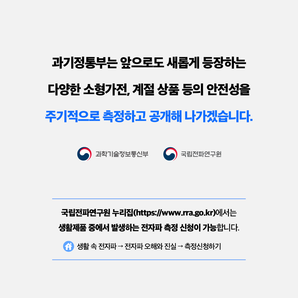 과기정통부는 앞으로도 새롭게 등장하는 다양한 소형가전, 계절 상품 등의 안전성을 주기적으로 측정하고 공개해 나가겠습니다. 과학기술정보통신부 국립전파연구원 국립전파연구원 누리집(https://www.rra.go.kr)에서는 생활제품 중에서 발생하는 전자파 측정 신청이 가능합니다. 생활 속 전자파 → 전자파 오해와 진실 → 측정신청하기