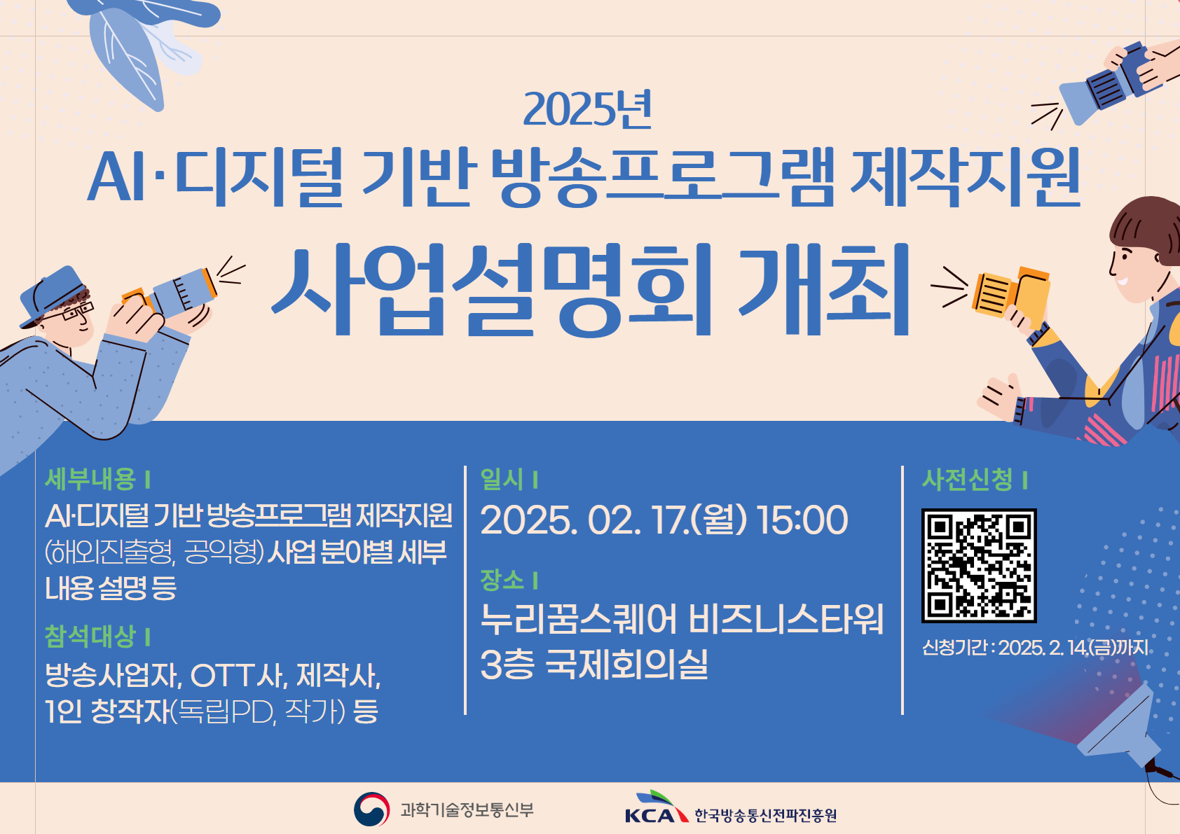 2025년 AI 디지털 기반 방송프로그램 제작지원 <br>사업설명회 개최 <br>세부내용 <br>AI 디지털 기반 방송프로그램 제작지원(해외진출형,공익형) 사업분야별 세부내용설명등 <br>참석대상 <br>방송사업자,OTT사.1인창작자(독립PD,작가)등 <br>일시 <br>2025.02.17(월)15:00 <br>장소 <br>누리꿈스퀘어 비즈니스타워 <br>3층 국제회의실 <br>사전신청 <br>QR코드 신청하기(https://forms.gle/eL7ARq979x8Zcm417) <br>신청기간:2025.2.14(금)까지 <br>과학기술정보통신부, KCA한국방송통신전파진흥원