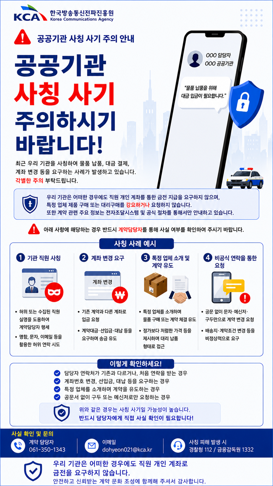 [공지] 공공기관 사칭사기 범죄 주의 <br> <br>한국방송통신전파진흥원(이하 진흥원)에서 알려드립니다. <br> <br> <br> <br>최근 진흥원 임직원을 사칭한 기업정보 요구, 물품 대납 요청 등의 사기 범죄 사례가 발생하고 있습니다. <br> <br> <br> <br>관련 업체의 관계자분들께서는 이로 인한 피해가 발생하지 않도록 각별한 주의를 당부드리며, <br> <br> <br> <br>의심스러운 연락을 받으신 경우, 반드시 진흥원으로 먼저 연락하여 진위 여부를 확인해 주시기 바랍니다. <br> <br> <br> <br>[사칭 사례] <br> <br>○ 위조한 진흥원 임직원의 명함을 사용하여 계약 체결을 요구, 최저가 판매업체를 제시하고 물품을 대납해 줄 것을 요청 <br> <br> - 물품판매업체 또한 사칭사기 공범으로 해당업체에 견적 요청 시 대금 선입금 요구 <br> <br> <br> <br>○ 공개된 계약정보를 이용하여 진흥원의 계약 담당자를 사칭해 해당기업에 재계약을 요청 <br> <br> - 계약에 필요한 서류제출 요구로 사업자등록증, 법인인감증명서, 계약내역 등 기업의 영업정보 탈취 <br> <br> <br> <br>○ 현재 진행 중인 진흥원 계약 건에 대한 업무 담당자를 사칭해 사업장 이전, 통장 변경 등의 사유로 변경계약을 유도 <br> <br> - 납품 장소 및 결제 계좌 허위 변경(계약서 변경이 아닌 구두 또는 수기 변경)으로 납품 물품, 계약 보증금 등 편취·횡령 <br> <br> <br> <br>[대응 방안] <br> <br>1. 발신처 확인 : 진흥원 홈페이지 또는 누리집을 통해 연락이 온 번호가 담당자의 공식 연락처가 맞는지 반드시 확인합니다. <br> <br> ※ 담당자 확인 방법 : 진흥원 홈페이지(www.kca.kr) > 기관소개 > 조직구성 > 팀별 업무 및 연락처 확인 <br> <br> <br> <br>2. 관련서류 진위여부 확인 : 진흥원은 모든 계약 건에 대해 전자계약을 체결하며, 수기계약서는 존재하지 않습니다. <br> <br> <br> <br>3. 계약정보 수기(구두) 변경 거부 : 계약 변경은 나라장터 전자조달시스템을 이용하며, 구두 또는 수기 변경은 불가합니다. <br> <br> <br> <br>4. 선납·선입금 거부 : 진흥원은 어떠한 경우에도 선납·선입금을 요구하지 않으며, 관계 법령 및 규정을 준수합니다. <br> <br> <br> <br>5. 사칭사기 범죄 신고: 사기 피해가 발생했거나 의심되는 경우 경찰청(112) 또는 금융감독원(1332)으로 즉시 신고합니다.