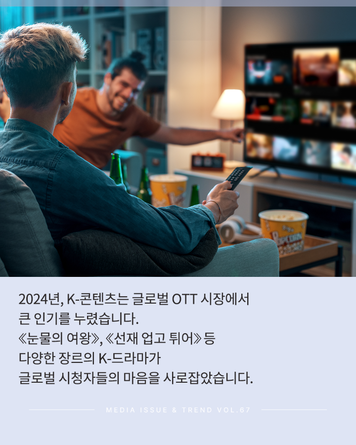 2024년, K-콘텐츠는 글로벌 OTT 시장에서 큰 인기를 누렸습니다. <br>&lt;눈물의 여왕&gt;,&lt;선재 업고 튀어&gt; 등 다양한 장르의 K-드라마가 <br>글로벌 시청자들의 마음을 사로잡았습니다. <br>MEDIA ISSUE & TREND VOL.67
