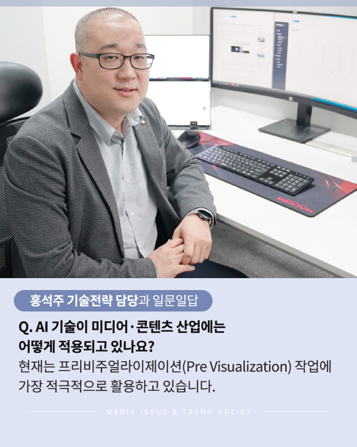 홍석주 기술전략 담당과 일문일답 <br>Q. AI기술이 미디어 콘텐츠 산업에는 어떻게 적용되고 있나요? <br>현재는 프리비주얼라이제이션(Pre Visualization) 작업에 <br>가장 적극적으로 활용하고 있습니다. <br>MEDIA ISSUE & TREND VOL.67