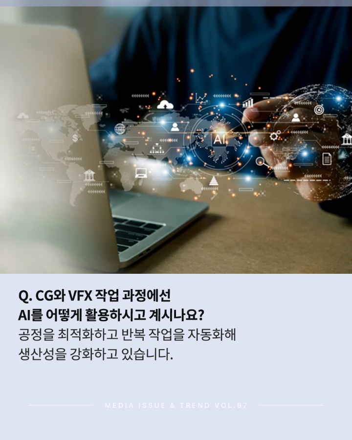 Q. CG와 VFX 작업 과정에선 AI를 어떻게 활용하시고 계시나요? <br>공정을 최적화하고 반복 작업을 자동화해 생산성을 강화하고 있습니다. <br>MEDIA ISSUE & TREND VOL.67