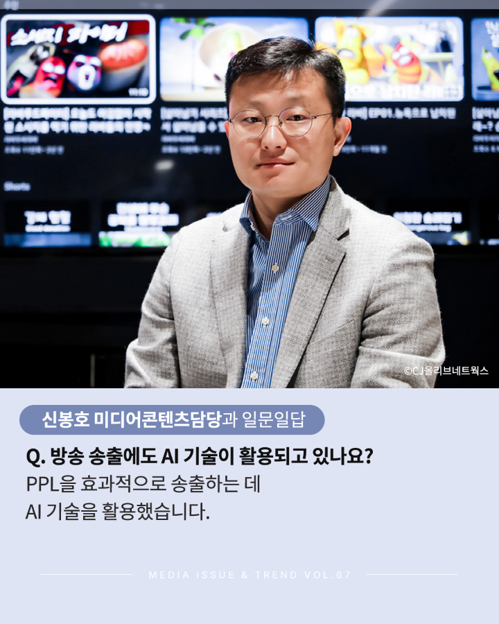 신봉호 미디어콘텐츠담당과 일문일답 <br>Q.방송 송출에도 AI 기술이 활용되고 있나요? <br>PPL을 효과적으로 송출하는 데 AI기술을 활용했습니다. <br>MEDIA ISSUE & TREND VOL.67