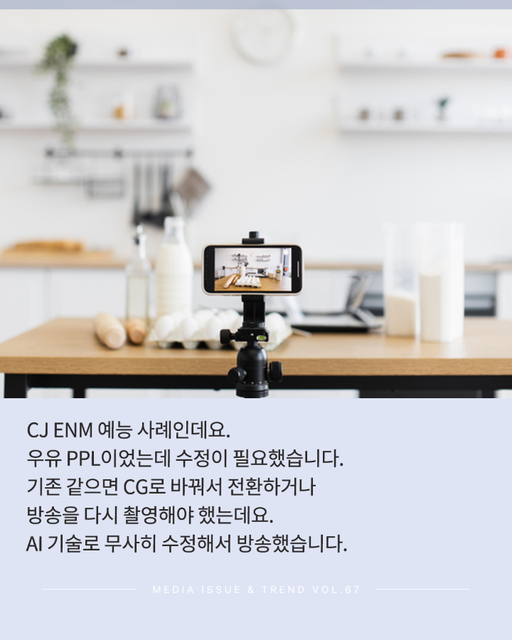 CJ ENM 예능 사례인데요. <br>우유 PPL이었는데 수정이 필요햇습니다. <br>기존 같으면 CG로 바꿔서 전환하거나 방송을 다시 촬영해야 했는데요. <br>AI 기술로 무사히 수정해서 방송했습니다. <br>MEDIA ISSUE & TREND VOL.67