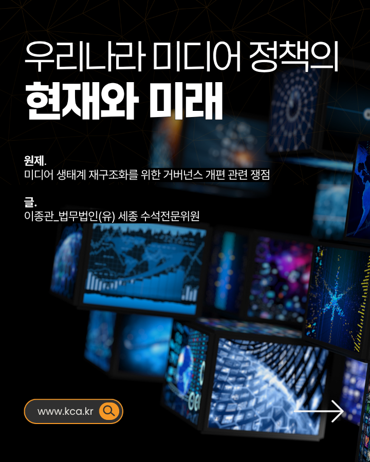 우리나라 미디어 정책의 현재와 미래 <br>원제.미디어 생태계 재구조화를 위한 거버넌스 개편 관련 쟁점 <br>글. 이종관_법무법인(유) 세종 수석전문위원 <br>www.kca.kr