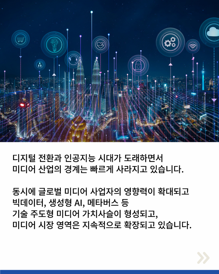 디지털 전환과 인공지능 시대가 도래하면서 <br>미디어 산업의 경계는 빠르게 사라지고 있습니다. <br>동시에 글로벌 미디어 사업자의 영향력이 확대되고 <br>빅데이터, 생성형 AI, 메타버스 등 <br>기술 주도형 미디어 가치사슬이 형성되고, <br>미디어 시장 영역은 지속적으로 확장되고 있습니다.