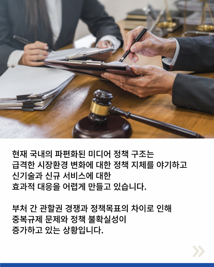 현재 국내의 파편화된 미디어 정책 구조는 <br>급격한 시장환경 변화에 대한 정책 지체를 야기하고 <br>신기술과 신규 서비스에 대한 <br>효과적 대응을 어렵게 만들고 있습니다. <br>부처 간 관할권 경쟁과 정책목표의 차이로 인해 <br>중복규제 문제와 정책 불확실성이 <br>증가하고 있는 상황입니다.