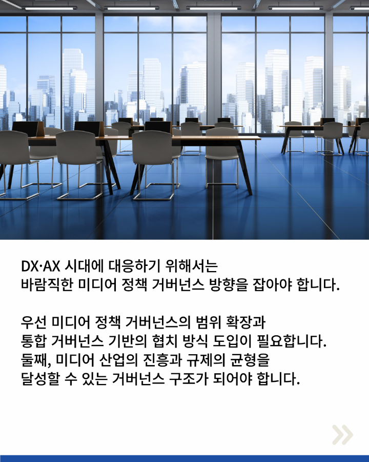 DX·AX 시대에 대응하기 위해서는 <br>바람직한 미디어 정책 거버넌스 방향을 잡아야 합니다. <br>우선 미디어 정책 거버넌스의 범위 확장과 <br>통합 거버넌스 기반의 협치 방식 도입이 필요합니다. <br>둘째, 미디어 산업의 진흥과 규제의 균형을 <br>달성할 수 있는 거버넌스 구조가 되어야 합니다.