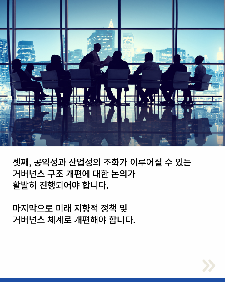 셋째, 공익성과 산업성의 조화가 이루어질 수 있는 <br>거버넌스 구조 개편에 대한 논의가 <br>활발히 진행되어야 합니다. <br>마지막으로 미래 지향적 정책 및 거버넌스 체계로 개편해야 합니다.