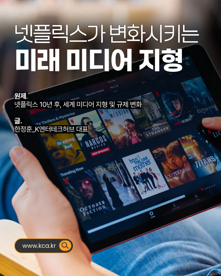 넷플릭스가 변화시키는 미래 미디어 지형 <br>원제. 넷플릭스 10년 후, 세계 미디어 지형 및 규제 변화 <br>글. 한정훈_K엔터테크허브 대표 <br>www.kca.kr