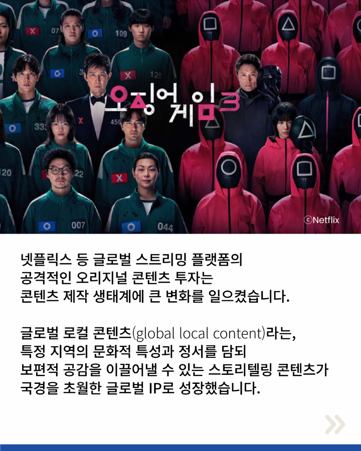 넷플릭스 등 글로벌 스트리밍 플랫폼의 <br>공격적인 오리지널 콘텐츠 투자는 <br>콘텐츠 제작 생태계에 큰 변화를 일으켰습니다. <br>글로벌 로컬 콘텐츠(global local content)라는, <br>특정 지역의 문화적 특성과 정서를 담되 <br>보편적 공감을 이끌어낼 수 있는 스토리텔링 콘텐츠가 <br>국경을 초월한 글로벌 IP로 성장했습니다.
