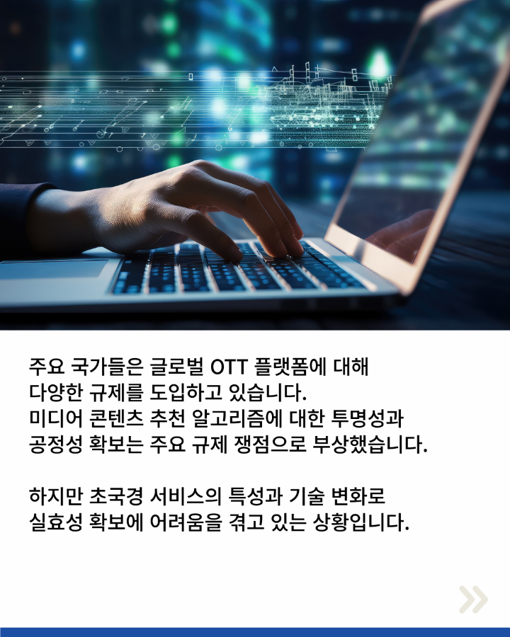 주요 국가들은 글로벌 OTT플랫폼에 대해 <br>다양한 규제를 도입하고 있습니다. <br>미디어 콘텐츠 추천 알고리즘에 대한 투명성과 <br>공정성 확보는 주요 규제 쟁점으로 부상했습니다. <br>하지만 초국경 서비스의 특성과 기술 변화로 <br>실효성 확보에 어려움을 겪고 있는 상황입니다.