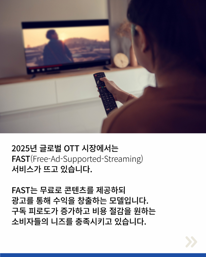 2025년 글로벌 OTT시장에서는 <br>FAST(Free-Ad-Supported-Streaming) <br>서비스가 뜨고 있습니다. <br>FAST는 무료 콘텐츠를 제공하되 <br>광고를 통해 수익을 창출하는 모델입니다. <br>구독 피로도가 증가하고 비용 절감을 원하는 <br>소비자들의 니즈를 충족시키고 있습니다.