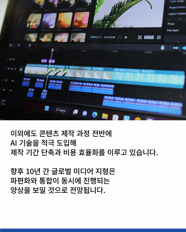 이외에도 콘텐츠 제작 과정 전반에 <br>AI 기술을 적극 도입해 <br>제작 기간 단축과 비용 효율화를 이루고 있습니다. <br>향후 10년 간 글로벌 미디어 지형은 <br>파편화와 통합이 동시에 진행되는 양상을 보일 것으로 전망됩니다.