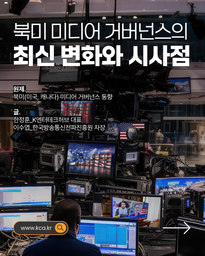 북미 미디어 거버넌스의 최신 변화와 시사점 <br>원제. 북미(미국, 캐나다) 미디어 거버넌스 동향 <br>글. 한정훈_K엔터테크허브대표 <br>이수엽_한국방송통신전파진흥원 차장 <br>www.kca.kr