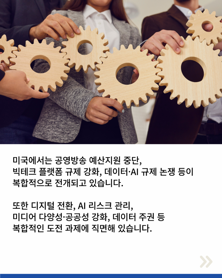 미국에서는 공영방송 예산지원 중단, <br>빅테크 플랫폼 규제 강화, 데이터·AI 규제 논쟁 등이 <br>복합적으로 전개되고 있습니다. <br>또한 디지털 전환, AI 리스크 관리, <br>미디어 다양성·공공성 강화, 데이터 주권 등 <br>복합적인 도전 과제에 직면해 있습니다.