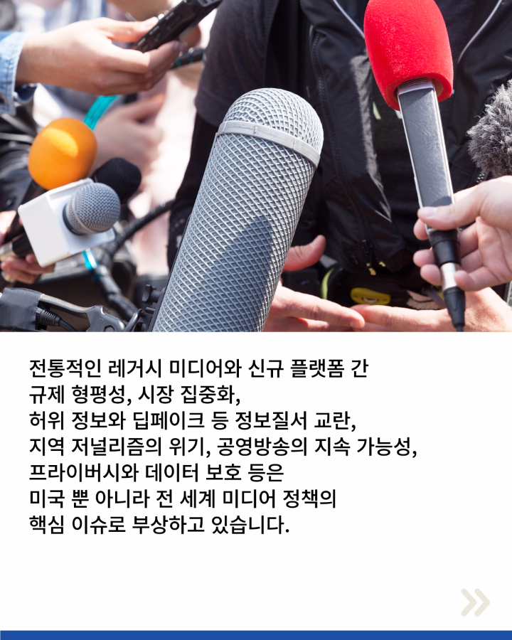 전통적인 레거시 미디어와 신규 플랫폼 간 <br>규제 형평성, 시장 집중화, <br>허위 정보와 딥페이크 등 정보질서 교란, <br>지역 저널리즘의 위기, 공영방송의 지속 가능성, <br>프라이버시와 데이터 보호 등은 <br>미국 뿐 아니라 전 세계 미디어 정책의 <br>핵심 이슈로 부상하고 있습니다.