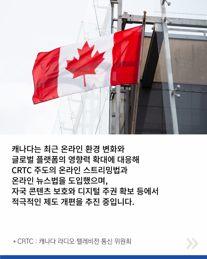캐나다는 최근 온라인 환경 변화와 <br>글로벌 플랫폼의 영향력 확대에 대응해 <br>CRTC 주도의 온라인 스트리밍법과 <br>온라인 뉴스법을 도입했으며, <br>자국 콘텐츠 보호와 디지털 주권 확보 등에서 <br>적극적인 제도 개편을 추진 중입니다.