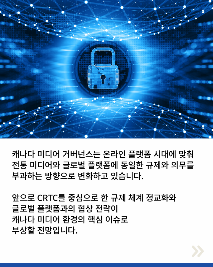 캐나다 미디어 거버넌스는 온라인 플랫폼 시대에 맞춰 <br>전통 미디어와 글로벌 플랫폼에 동일한 규제와 의무를 <br>부과하는 방향으로 변화하고 있습니다. <br>앞으로 CRTC를 중심으로 한 규제 체계 정교화와 <br>글로벌 플랫폼과의 협상 전략이 <br>캐나다 미디어 화경의 핵심 이슈로 <br>부상할 전망입니다.