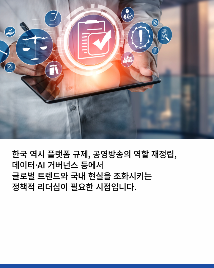 한국 역시 플랫폼 규제, 공영방송의 역할 재정립, <br>데이터·AI 거버넌스 등에서 <br>글로벌 트렌드와 국내 현실을 조화시키는 <br>정책적 리더십이 필요한 시점입니다.