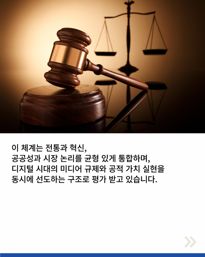 이 체계는 전통과 혁신, <br>공공성과 시장 논리를 균형 있게 통합하며, <br>디지털 시대의 미디어 규제와 공적 가치 실현을 <br>동시에 선도하는 구조로 평가 받고 있습니다.