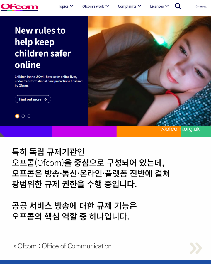 특히 독립 규제기관인 <br>오프콤(Ofcom)을 중심으로 구성되어 있는데, <br>오프콤은 방송·통신·온라인·플랫폼 전반에 걸쳐 <br>광법위한 규제 권한을 수행중입니다. <br>공공 서비스 방송에 대한 규제 기능은 <br>오프콤의 핵심 역할 중 하나입니다. <br>*Ofcom:Office of Communication