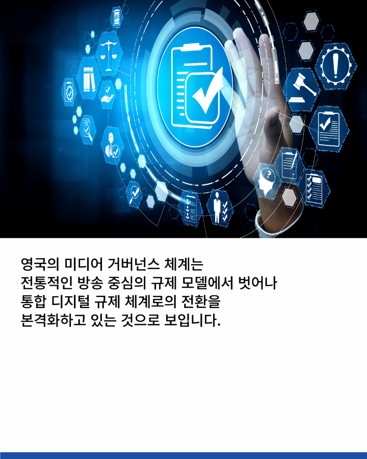 영국의 미디어 거버넌스 체계는 <br>전통적인 방송 중심의 규제 모델에서 벗어나 <br>통합 디지털 규제 체계로의 전환을 <br>본격화하고 있는 것으로 보입니다.