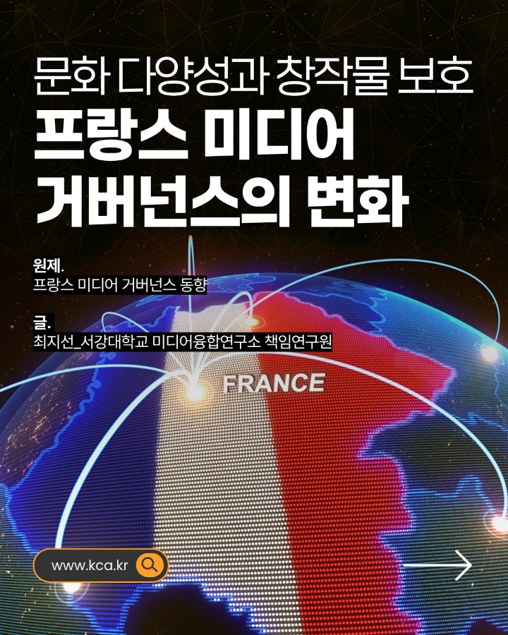 문화 다양성과 창작물 보호 <br>프랑스 미디어 거버넌스의 변화 <br>원제. 프랑스 미디어 거버넌스 동향 <br>글. 최지선_서강대학교 미디어융합연구소 책임연구원 <br>www.kca.kr