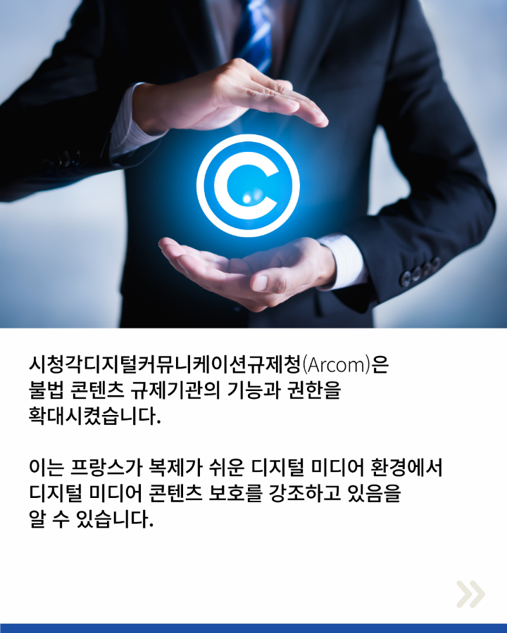 시청각디지털커뮤니케이션규제청(Arcom)은 <br>불법 콘텐츠 규제기관의 기능과 권한을 <br>확대시켰습니다. <br>이는 프랑스가 복제가 쉬운 디지털 미디어 환경에서 <br>디지털 미디어 콘텐츠 보호를 강조하고 있음을 <br>알 수 있습니다.
