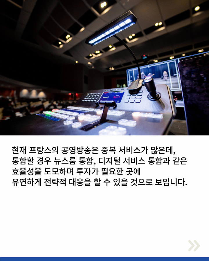 현재 프랑스의 공영방송은 중복 서비스가 많은데, <br>통합할 경우 뉴스룸 통합, 디지털 서비스 통합과 같은 <br>효율성을 도모하며 투자가 필요한 곳에 <br>유연하게 전략적 대응을 할 수 있을 것으로 보입니다.