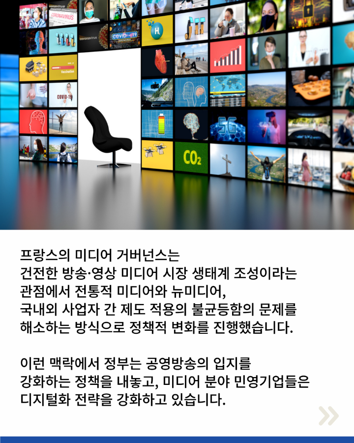 프랑스의 미디어 거버넌스는 <br>건전한 방송·영상 미디어 시장 생태계 조성이라는 <br>관점에서 전통적 미디어와 뉴미디어, <br>국내외 사업자 간 제도 적용의 불균등함의 문제를 <br>해소하는 방식으로 정책적 변화를 진행했습니다. <br>이런 맥락에서 정부는 공영방송의 입지를 <br>강화하는 정책을 내놓고, 미디어 분야 민영기업들은 <br>디지털화 전략을 강화하고 있습니다.