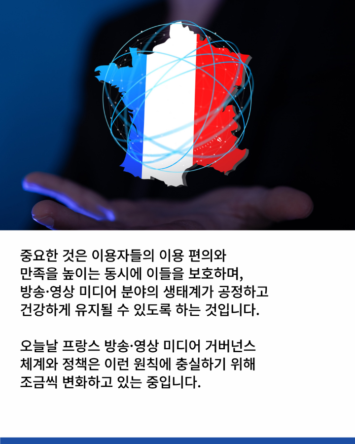 중요한 것은 이용자들의 이용 편의와 <br>만족을 높이는 동시에 이들을 보호하며, <br>방송·영상 미디어 분야의 생태계가 공정하고 <br>건강하게 유지될 수 있도록 하는 것입니다. <br>오늘날 프랑스 방송·영상 미디어 거버넌스 <br>체계와 정책은 이런 우너칙에 충실하기 위해 <br>조금씩 변화하고 있는 중입니다.