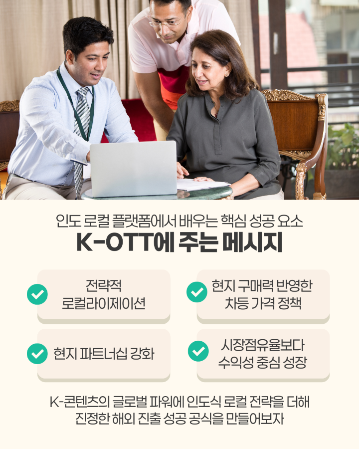 인도 로컬 플랫폼에서 배우는 핵심 성공 요소 <br> <br>&lt;K-OTT에 주는 메시지&gt; <br>1. 전략적 로컬라이제이션 <br>2. 현지 파트너십 강화 <br>3. 현지 구매력 반영한 차등 가격 정책 <br>4. 시장점유율보다 수익성 중심 성장 <br> <br>K-콘텐츠의 글로벌 파워에 인도식 로컬 전략을 더해 <br>진정한 해외 진출 성공공식을 만들어보자