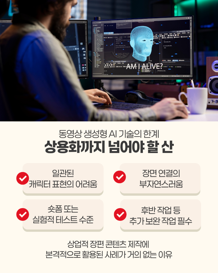 동영상 생성형 AI 기술의 한계 <br> <br>&lt;상용화까지 넘어야 할 산&gt; <br>1. 일관된 캐릭터 표현의 어려움 <br>2. 장면 연결의 부자연스러움 <br>3. 숏폼 또는 실험적 테스트 수준 <br>4. 후반 작업 등 추가 보완 작업 필수 <br> <br>상업적 장편 콘텐츠 제작에 <br>본격적으로 활용된 사례가 거의 없는 이유
