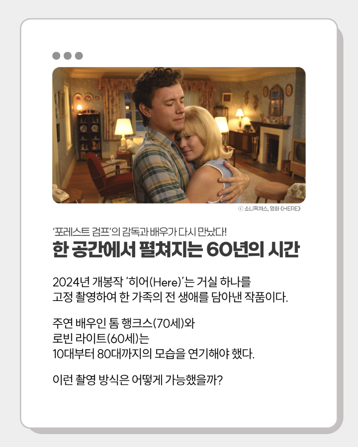 '포레스트 검프'의 감독과 배우가 다시 만났다! <br>한 공간에서 펼쳐지는 60년의 시간 <br> <br>2024년 개봉작 '히어(Here)'는 거실 하나를 <br>고정 촬영하여 한 가족의 전 생애를 담아낸 작품이다. <br>주연 배우인 톰 행크스(70세)와 로빈 라이트(60세)는 <br>10대부터 80대까지의 모습을 연기해야 했다. <br>이런 촬영 방식은 어떻게 가능했을까?