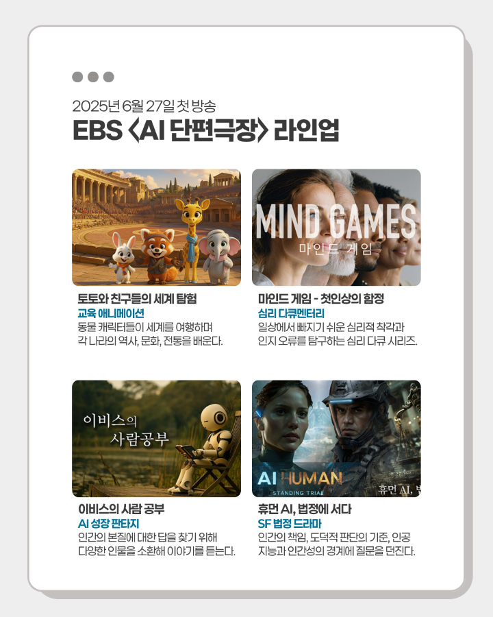 2025년 6월 27일 첫 방송 <br>EBS <AI 단편극장> 라인업 <br> <br>토토와 친구들의 세계 탐험 <br>마인드 게임-첫인상의 함정 <br>이비스의 사람 공부 <br>휴먼 AI, 법정에 서다