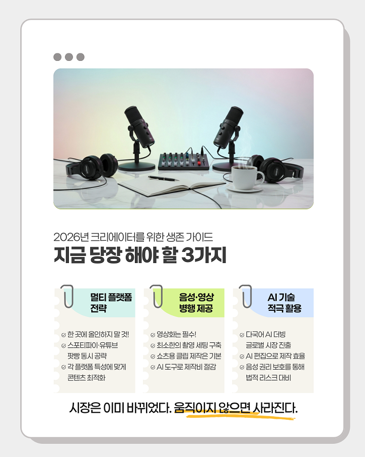 2026년 크리에이터를 위한 생존 가이드 <br>지금 당장 해야 할 3가지 <br>1. 멀티 플랫폼 전략 <br>- 한 곳에 올인하지 말 것! <br>- 스포티파이·유튜브·팟빵 동시 공략 <br>- 각 플랫폼 특성에 맞게 콘텐츠 최적화 <br>2. 음성·영상 병행 제공 <br>- 영상화는 필수! <br>- 최소한의 촬영 세팅 구축 <br>- 쇼츠용 클립 제작은 기본 <br>- AI 도구로 제작비 절감 <br>3. AI 기술 적극 활용 <br>- 다국어 AI 더빙 글로벌 시장 진출 <br>- AI 편집으로 제작 효율 <br>- 음성 권리 보호를 통해 법적 리스크 대비 <br>"시장은 이미 바뀌었다. 움직이지 않으면 사라진다"